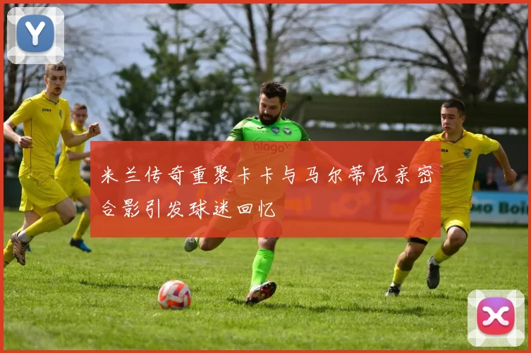 米兰传奇重聚卡卡与马尔蒂尼亲密合影引发球迷回忆