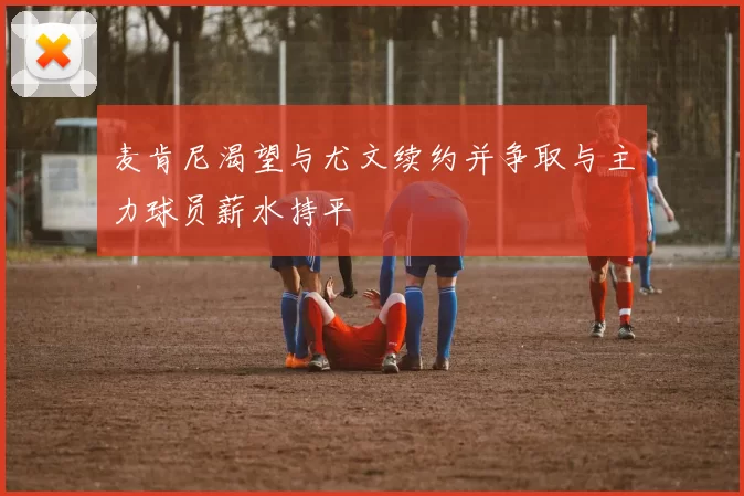 麦肯尼渴望与尤文续约并争取与主力球员薪水持平